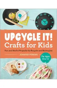 Upcycle It Crafts for Kids Ages 8-12: Fun and Useful Projects to Recycle and Reimagine