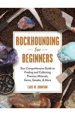 Rockhounding for Beginners: Your Comprehensive Guide to Finding and Collecting Precious Minerals, Gems, Geodes, & More