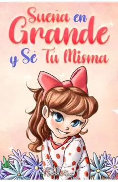 Sueña En Grande y Sé Tú Misma: Historias Motivadoras para niñas sobre la Autoestima, la Confianza, el Valor y la Amistad