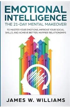 Emotional Intelligence: The 21-Day Mental Makeover to Master Your Emotions, Improve Your Social Skills, and Achieve Better, Happier Relationsh