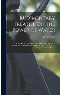 Rudimentary Treatise On the Power of Water: As Applied to Drive Flour Mills, and to Give Motion to Turbines and Other Hydrostatic Engines. With ... an