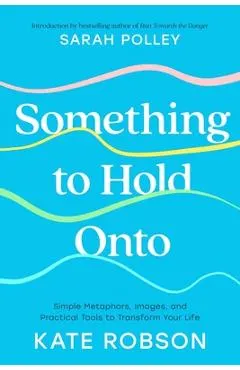 Something to Hold Onto: Simple Metaphors, Images, and Practical Tools to Transform Your Life
