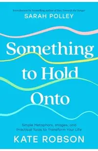 Something to Hold Onto: Simple Metaphors, Images, and Practical Tools to Transform Your Life