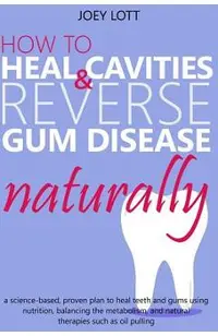 How to Heal Cavities and Reverse Gum Disease Naturally: a science-based, proven plan to heal teeth and gums using nutrition, balancing the metabolism,