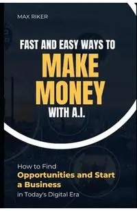 Fast And Easy Ways To Make Money With A.I.: How To Find Opportunities & Start A Business