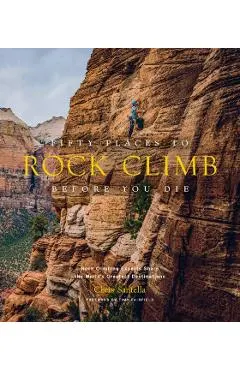 Fifty Places to Rock Climb Before You Die: Rock Climbing Experts Share the World's Greatest Destinations