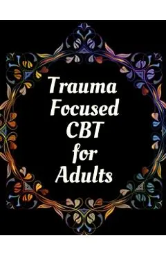 Trauma Focused CBT for Adults: Your Guide for Trauma Focused CBT for Adults Workbook Your Guide to Free From Frightening, Obsessive or Compulsive Beh