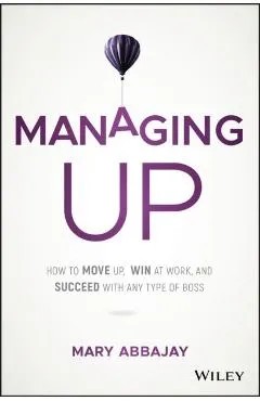 Managing Up: How to Move Up, Win at Work, and Succeed with Any Type of Boss