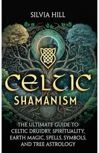 Celtic Shamanism: The Ultimate Guide to Celtic Druidry, Spirituality, Earth Magic, Spells, Symbols, and Tree Astrology
