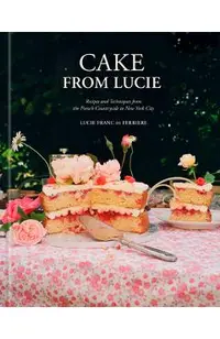 Cake from Lucie: Recipes and Techniques from the French Countryside to New York City: A Baking Book