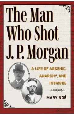 The Man Who Shot J. P. Morgan: A Life of Arsenic, Anarchy, and Intrigue