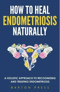 How to Heal Endometriosis Naturally: A Holistic Approach to Recognizing and Treating Endometriosis