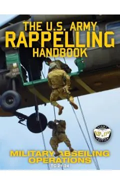 The US Army Rappelling Handbook - Military Abseiling Operations: Techniques, Training and Safety Procedures for Rappelling from Towers, Cliffs, Mounta