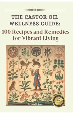 The Castor Oil Wellness Guide: 100 Recipes and Remedies for Vibrant Living