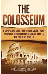 The Colosseum: A Captivating Guide to an Icon of Ancient Rome Known for Hosting Roman Gladiator Battles and Public Spectacles