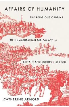 Affairs of Humanity: The Religious Origins of Humanitarian Diplomacy in Britain and Europe, 1690-1748