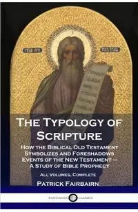 The Typology of Scripture: How the Biblical Old Testament Symbolizes and Foreshadows Events of the New Testament - A Study of Bible Prophecy - Al