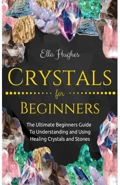 Crystals for Beginners: The Ultimate Beginners Guide To Understanding and Using Healing Crystals and Stones