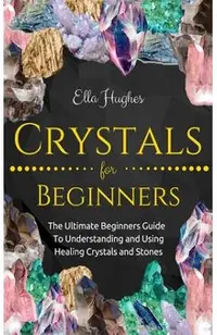Crystals for Beginners: The Ultimate Beginners Guide To Understanding and Using Healing Crystals and Stones