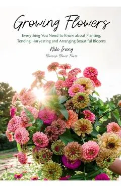 Growing Flowers: Everything You Need to Know about Planting, Tending, Harvesting and Arranging Beautiful Blooms (Flower Gardening for Beginners)