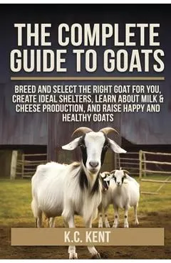 The Complete Guide To Goats: Breed and Select the Right Goat For You, Create Ideal Shelters, Learn about Milk Production, and Raise Happy and Healthy