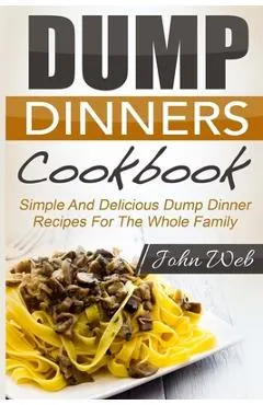 Dump Dinners: Dump Dinners Cookbook - Simple And Delicious Dump Dinner Recipes For The Whole Family