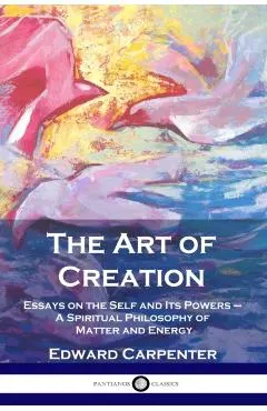 The Art of Creation: Essays on the Self and Its Powers - A Spiritual Philosophy of Matter and Energy