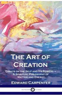 The Art of Creation: Essays on the Self and Its Powers - A Spiritual Philosophy of Matter and Energy