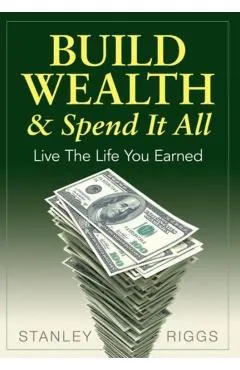 Build Wealth & Spend It All: Live the Life You Earned