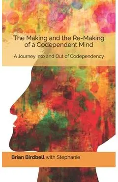 The Making and the Re-Making of a Codependent Mind: A Journey Into and Out of Codependency