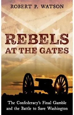 Rebels at the Gates: The Confederacy's Final Gamble and the Battle to Save Washington