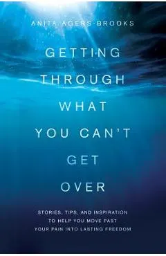 Getting Through What You Can't Get Over: Stories, Tips, and Inspiration to Help You Move Past Your Pain Into Lasting Freedom