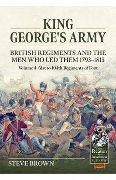 King George's Army. British Regiments and the Men Who Led Them 1793-1815 Volume 4: 61st to 104th Regiments of Foot