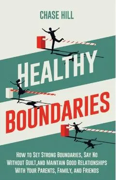 Healthy Boundaries: How to Set Strong Boundaries, Say No Without Guilt, and Maintain Good Relationships With Your Parents, Family, and Fri