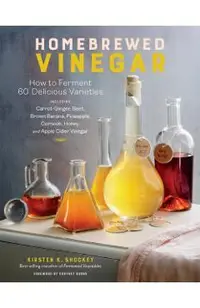 Homebrewed Vinegar: How to Ferment 60 Delicious Varieties, Including Carrot-Ginger, Beet, Brown Banana, Pineapple, Corncob, Honey, and App