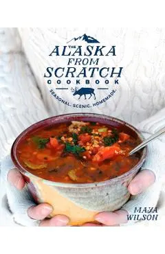 The Alaska from Scratch Cookbook: Seasonal. Scenic. Homemade.