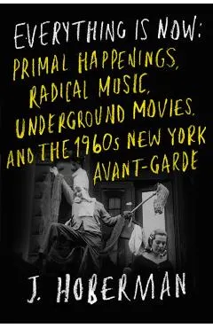 Everything Is Now: Primal Happenings, Radical Music, Underground Movies, and the 1960s New York Avant-Garde