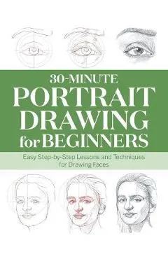 30-Minute Portrait Drawing for Beginners: Easy Step-By-Step Lessons and Techniques for Drawing Faces