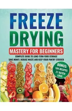 Freeze Drying Mastery for Beginners: Complete Guide to Long-Term Food Storage, Save Money, Reduce Waste and Keep Your Pantry Stocked