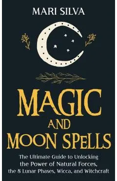 Magic and Moon Spells: The Ultimate Guide to Unlocking the Power of Natural Forces, the 8 Lunar Phases, Wicca, and Witchcraft