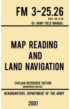 Map Reading And Land Navigation - FM 3-25.26 US Army Field Manual FM 21-26 (2001 Civilian Reference Edition): Unabridged Manual On Map Use, Orienteeri