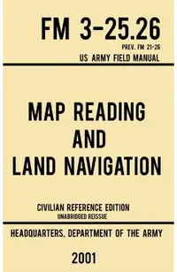 Map Reading And Land Navigation - FM 3-25.26 US Army Field Manual FM 21-26 (2001 Civilian Reference Edition): Unabridged Manual On Map Use, Orienteeri