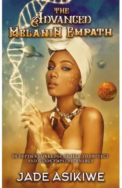 The Advanced Melanin Empath: In Depth Knowledge of Self to Protect and Guide Empathic Energy