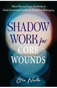 Shadow Work for Core Wounds: Move Beyond Toxic Positivity to Heal Emotional Trauma and Find True Belonging