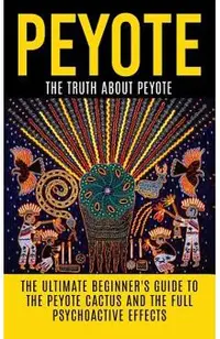 Peyote: The Truth About Peyote: The Ultimate Beginner's Guide to the Peyote Cactus (Lophophora williamsii) And The Full Psycho