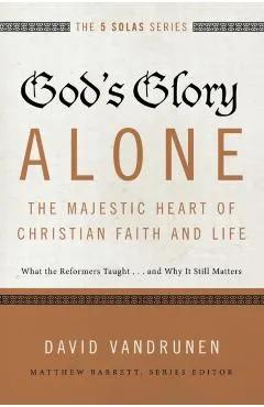 God's Glory Alone---The Majestic Heart of Christian Faith and Life: What the Reformers Taught...and Why It Still Matters