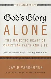 God's Glory Alone---The Majestic Heart of Christian Faith and Life: What the Reformers Taught...and Why It Still Matters