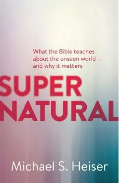 Supernatural: What the Bible Teaches about the Unseen World - And Why It Matters