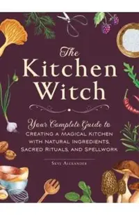 The Kitchen Witch: Your Complete Guide to Creating a Magical Kitchen with Natural Ingredients, Sacred Rituals, and Spellwork