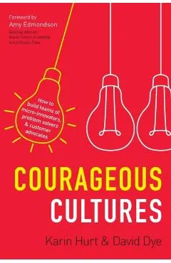 Courageous Cultures: How to Build Teams of Micro-Innovators, Problem Solvers, and Customer Advocates